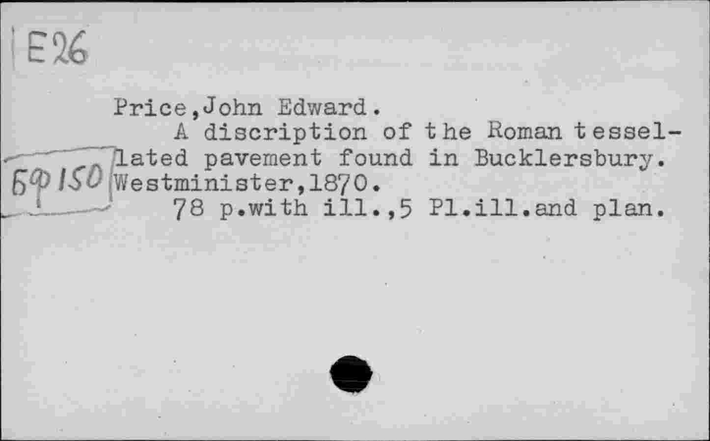 ﻿Price,John Edward.
A discription of lated pavement found Westminister,1870.
78 p.with ill.,5
the Roman tessel-in Bucklersbury.
Pl.ill.and plan.